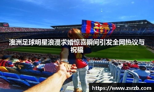 澳洲足球明星浪漫求婚惊喜瞬间引发全网热议与祝福