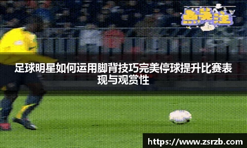 足球明星如何运用脚背技巧完美停球提升比赛表现与观赏性