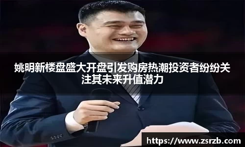 姚明新楼盘盛大开盘引发购房热潮投资者纷纷关注其未来升值潜力