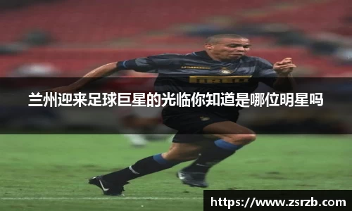 兰州迎来足球巨星的光临你知道是哪位明星吗