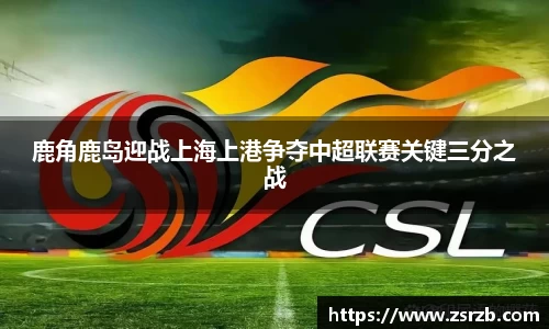 鹿角鹿岛迎战上海上港争夺中超联赛关键三分之战