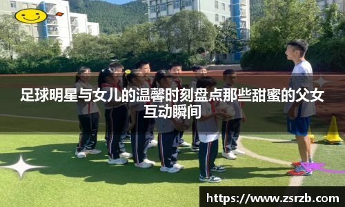 足球明星与女儿的温馨时刻盘点那些甜蜜的父女互动瞬间