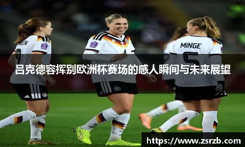 吕克德容挥别欧洲杯赛场的感人瞬间与未来展望